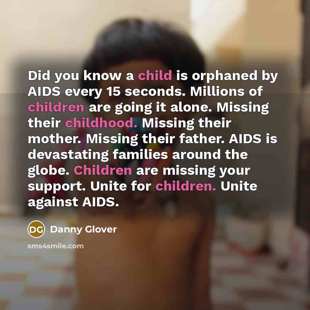 “Did you know a child is orphaned by AIDS every 15 seconds. Millions of children are going it alone. Missing their childhood. Missing their mother. Missing their father. AIDS is devastating families around the globe. Children are missing your support. Unite for children. Unite against AIDS.” quote by Danny Glover