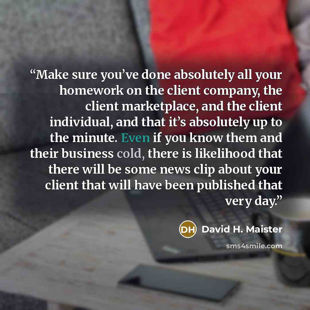 “Make sure you’ve done absolutely all your homework on the client company, the client marketplace, and the client individual, and that it’s absolutely up to the minute. Even if you know them and their business cold, there is likelihood that there will be some news clip about your client that will…” quote by David H. Maister