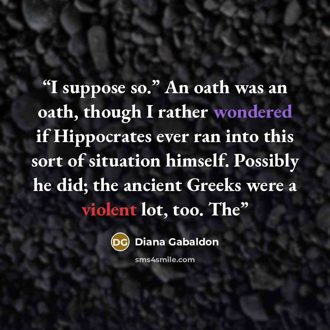 “I suppose so.” An oath was an oath, though I rather wondered if Hippocrates ever ran into this sort of situation himself. Possibly he did; the ancient Greeks were a violent lot, too. The” quote by Diana Gabaldon