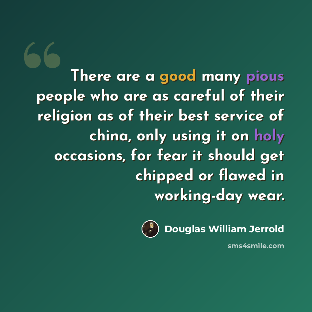“There are a good many pious people who are as careful of their religion as of their best service of china, only using it on holy occasions, for fear it should get chipped or flawed in working-day wear.” quote by Douglas William Jerrold
