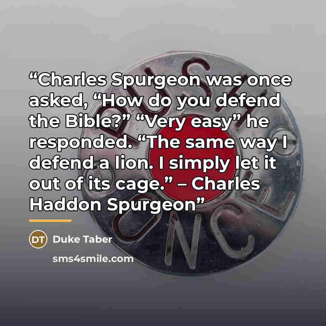 “Charles Spurgeon was once asked, “How do you defend the Bible?” “Very easy” he responded. “The same way I defend a lion. I simply let it out of its cage.” – Charles Haddon Spurgeon” quote by Duke Taber