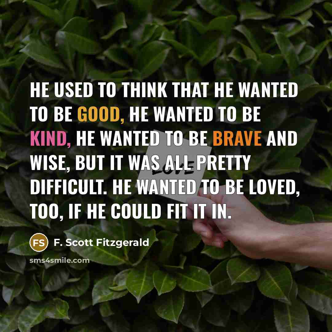 “he used to think that he wanted to be good, he wanted to be kind, he wanted to be brave and wise, but it was all pretty difficult. He wanted to be loved, too, if he could fit it in.” quote by F. Scott Fitzgerald