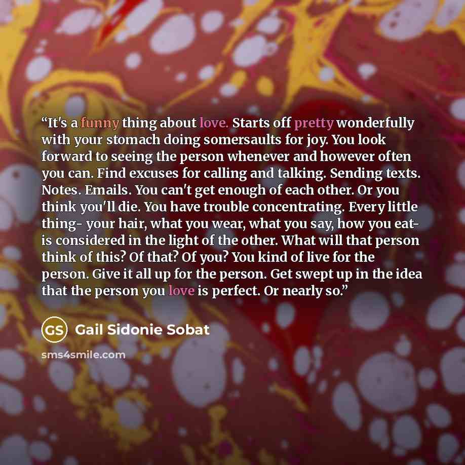 “It's a funny thing about love. Starts off pretty wonderfully with your stomach doing somersaults for joy. You look forward to seeing the person whenever and however often you can. Find excuses for calling and talking. Sending texts. Notes. Emails. You can't get enough of each other. Or you think…” quote by Gail Sidonie Sobat
