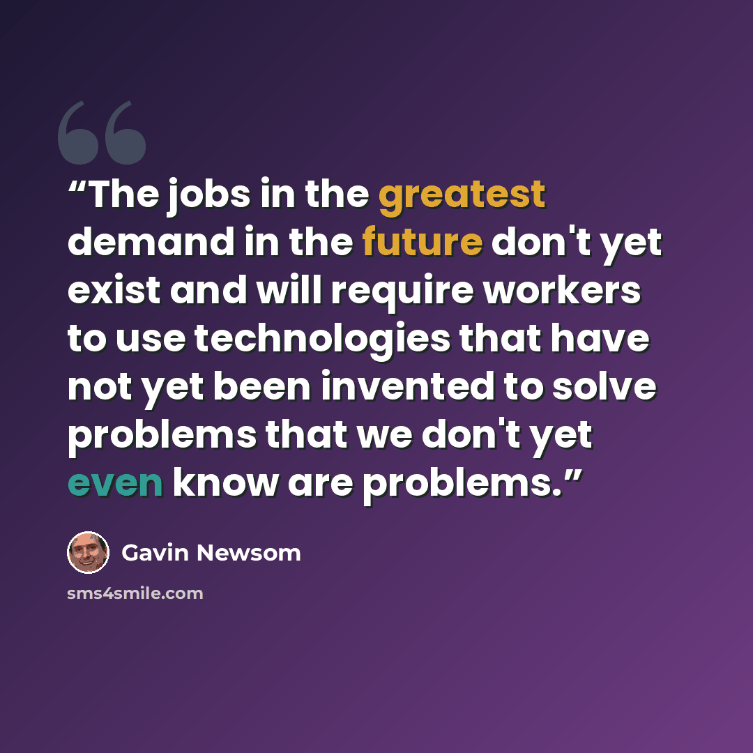 “The jobs in the greatest demand in the future don't yet exist and will require workers to use technologies that have not yet been invented to solve problems that we don't yet even know are problems.” quote by Gavin Newsom