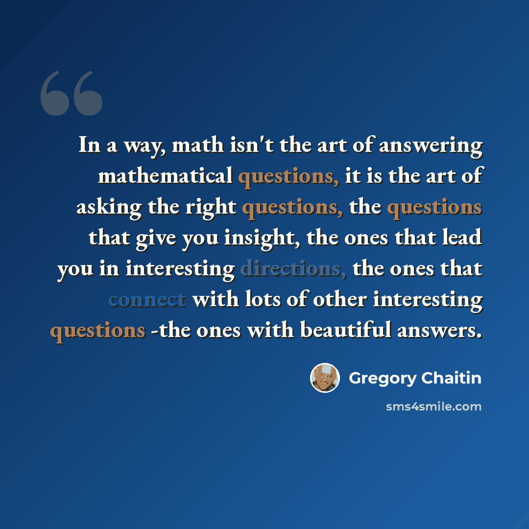 “In a way, math isn't the art of answering mathematical questions, it is the art of asking the right questions, the questions that give you insight, the ones that lead you in interesting directions, the ones that connect with lots of other interesting questions -the ones with beautiful answers.” quote by Gregory Chaitin