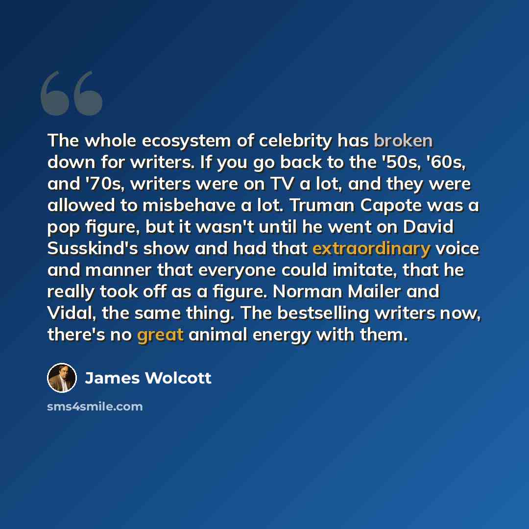 “The whole ecosystem of celebrity has broken down for writers. If you go back to the '50s, '60s, and '70s, writers were on TV a lot, and they were allowed to misbehave a lot. Truman Capote was a pop figure, but it wasn't until he went on David Susskind's show and had that extraordinary voice and…” quote by James Wolcott