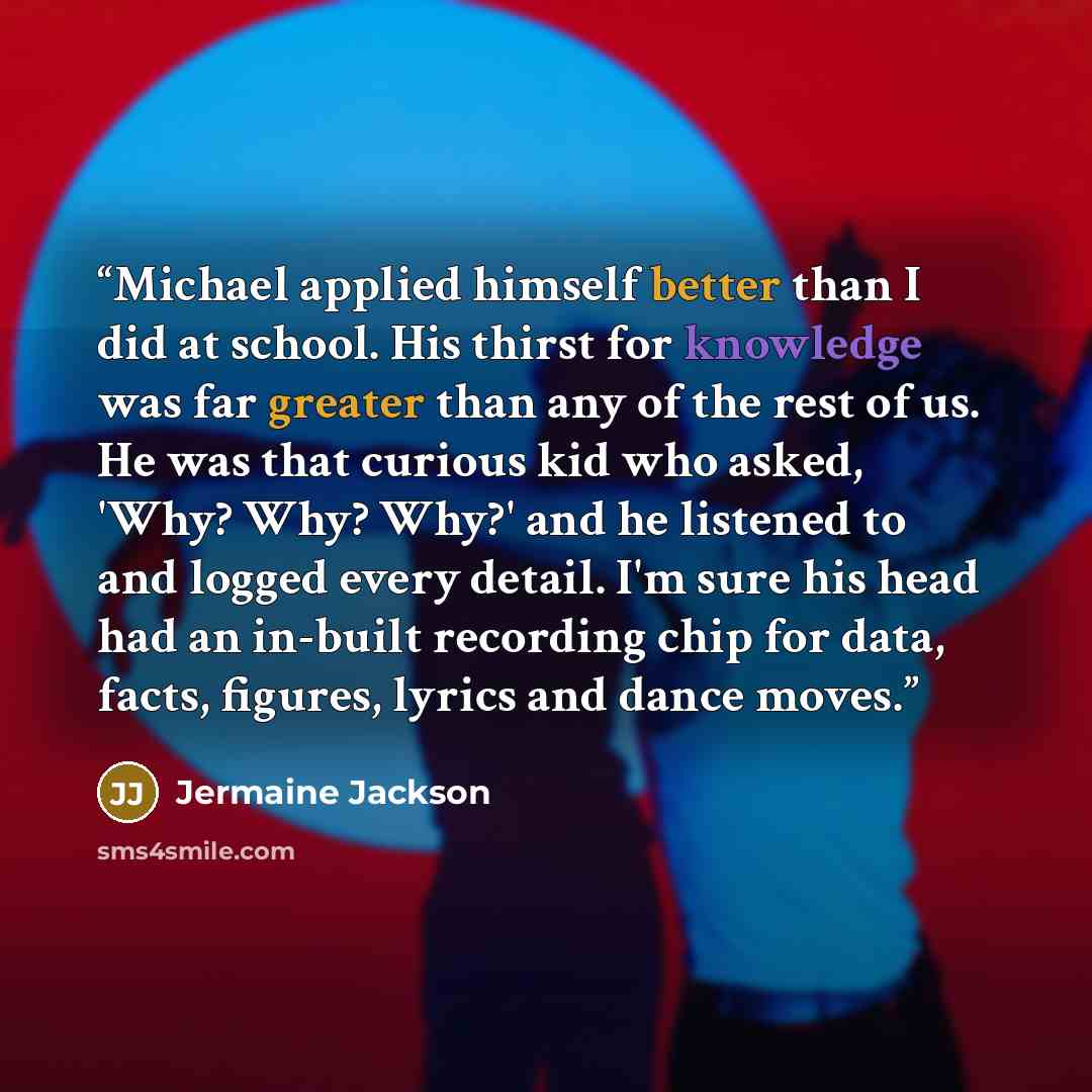 “Michael applied himself better than I did at school. His thirst for knowledge was far greater than any of the rest of us. He was that curious kid who asked, 'Why? Why? Why?' and he listened to and logged every detail. I'm sure his head had an in-built recording chip for data, facts, figures…” quote by Jermaine Jackson