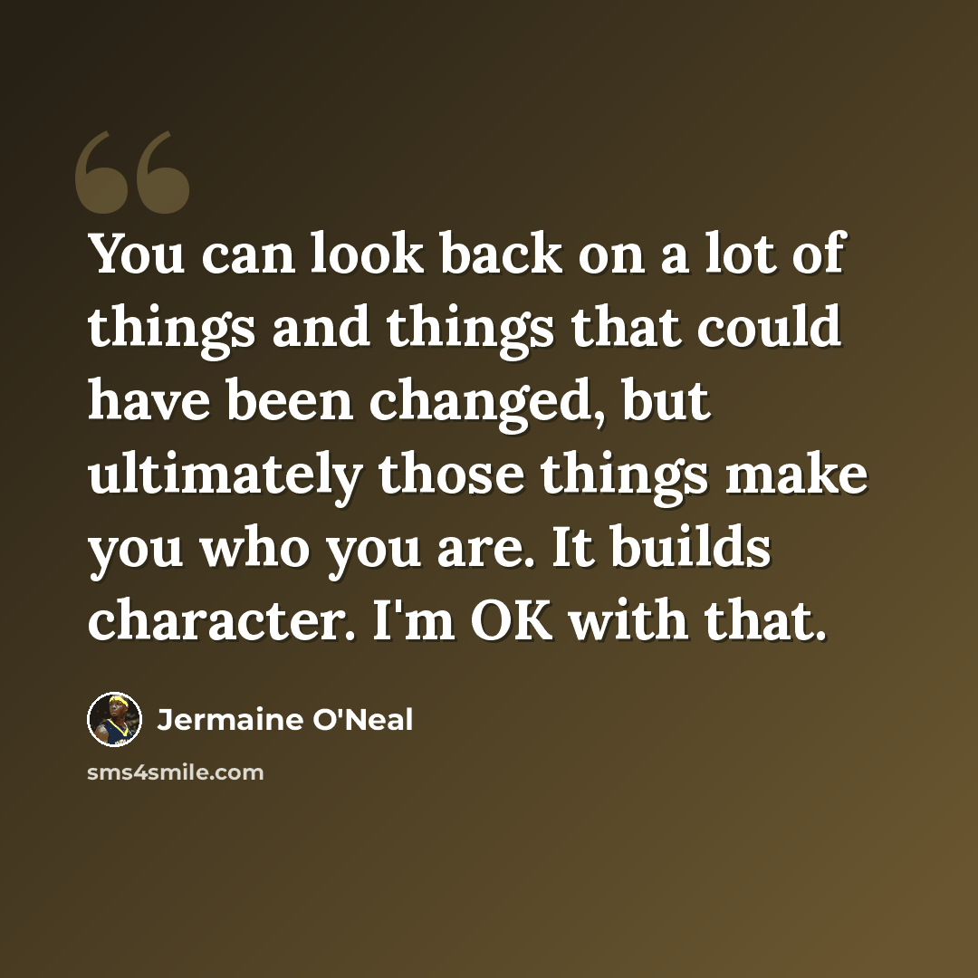 “You can look back on a lot of things and things that could have been changed, but ultimately those things make you who you are. It builds character. I'm OK with that.” quote by Jermaine O'Neal