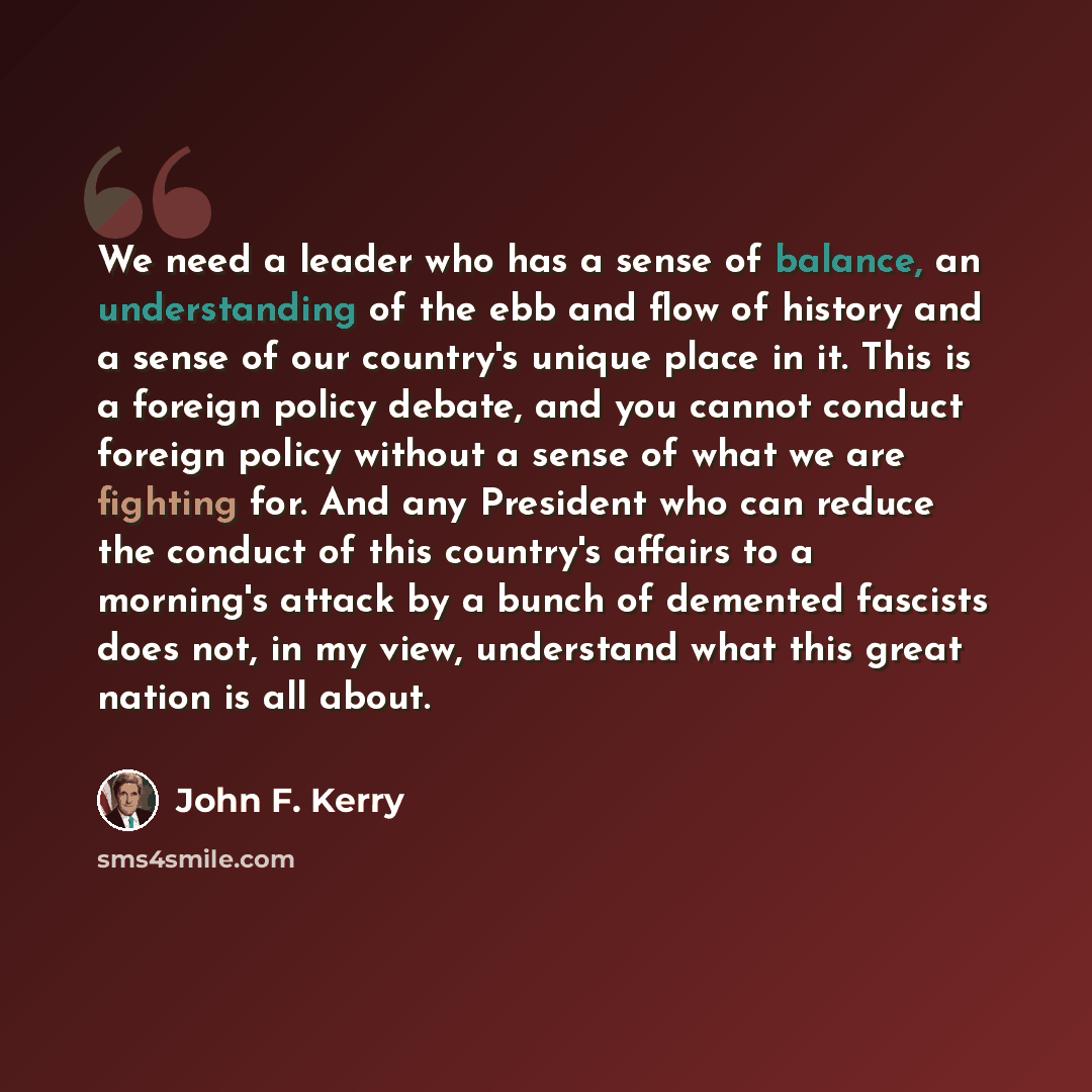 “We need a leader who has a sense of balance, an understanding of the ebb and flow of history and a sense of our country's unique place in it. This is a foreign policy debate, and you cannot conduct foreign policy without a sense of what we are fighting for. And any President who can reduce the…” quote by John F. Kerry