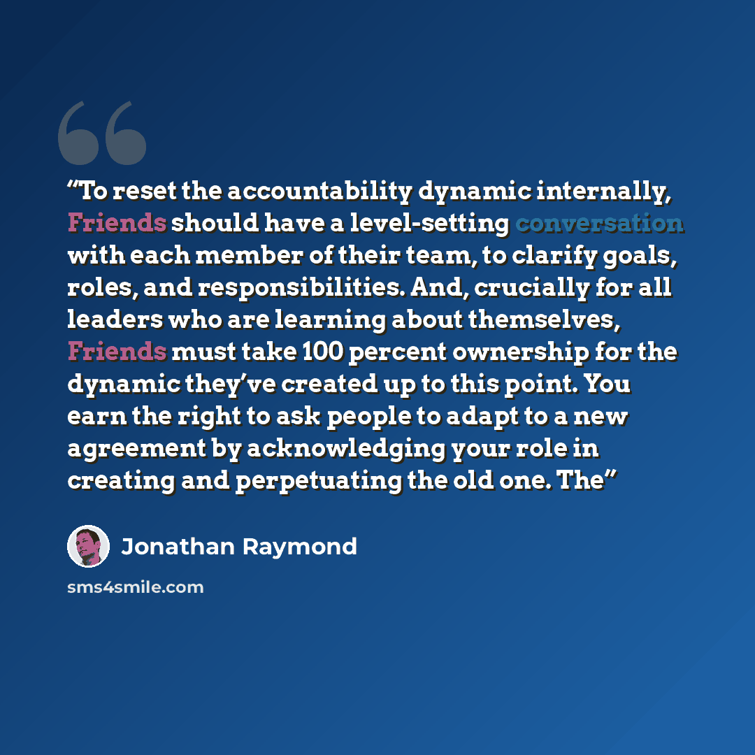 “To reset the accountability dynamic internally, Friends should have a level-setting conversation with each member of their team, to clarify goals, roles, and responsibilities. And, crucially for all leaders who are learning about themselves, Friends must take 100 percent ownership for the dynamic…” quote by Jonathan Raymond