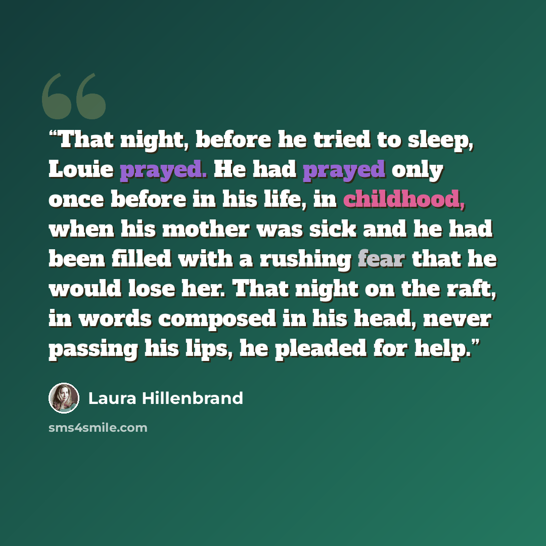 “That night, before he tried to sleep, Louie prayed. He had prayed only once before in his life, in childhood, when his mother was sick and he had been filled with a rushing fear that he would lose her. That night on the raft, in words composed in his head, never passing his lips, he pleaded for…” quote by Laura Hillenbrand