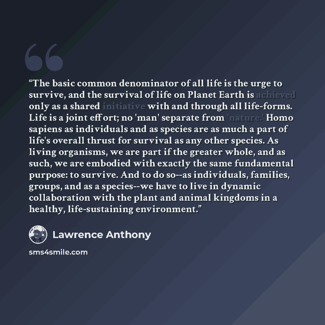 “The basic common denominator of all life is the urge to survive, and the survival of life on Planet Earth is achieved only as a shared initiative with and through all life-forms. Life is a joint effort; no 'man' separate from 'nature.' Homo sapiens as individuals and as species are as much a part…” quote by Lawrence Anthony