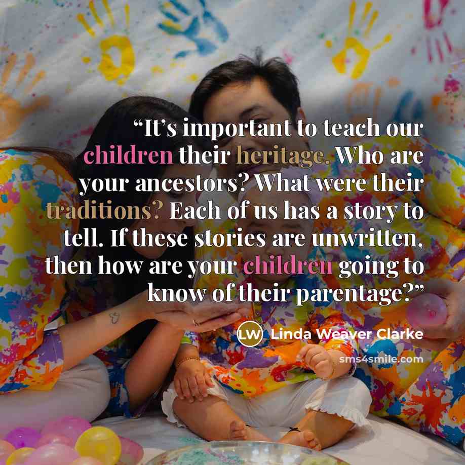 “It’s important to teach our children their heritage. Who are your ancestors? What were their traditions? Each of us has a story to tell. If these stories are unwritten, then how are your children going to know of their parentage?” quote by Linda Weaver Clarke