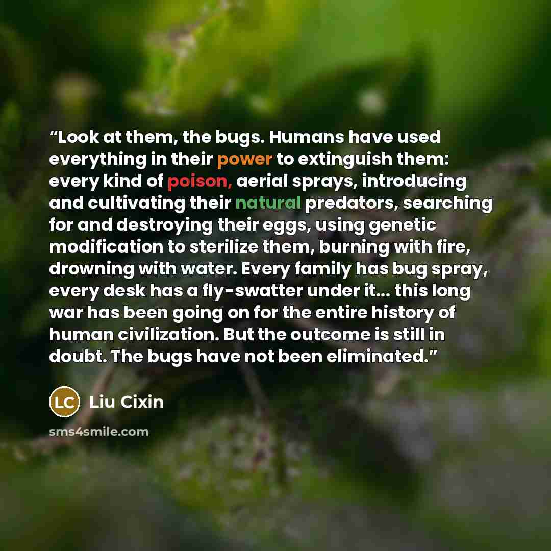 “Look at them, the bugs. Humans have used everything in their power to extinguish them: every kind of poison, aerial sprays, introducing and cultivating their natural predators, searching for and destroying their eggs, using genetic modification to sterilize them, burning with fire, drowning with…” quote by Liu Cixin