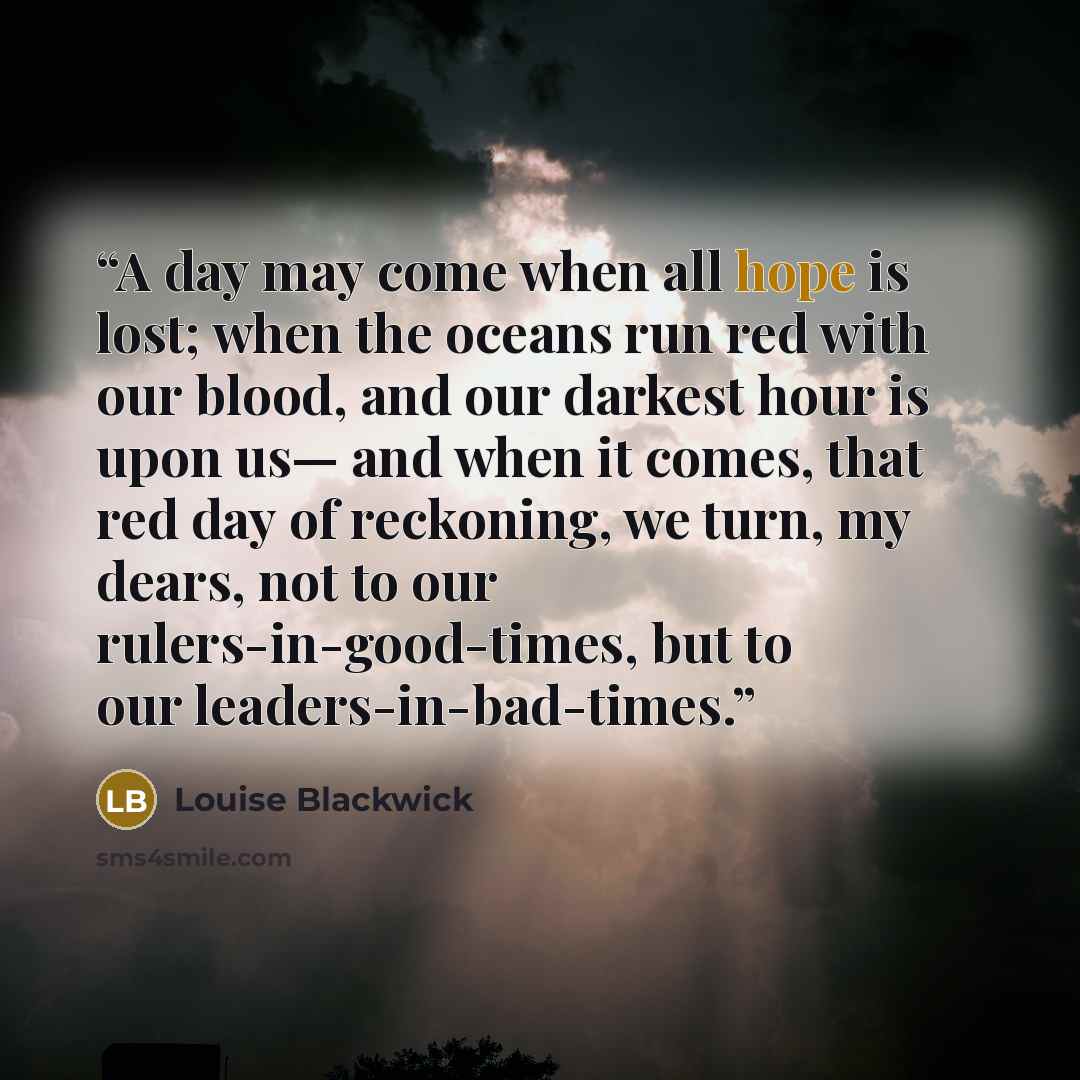“A day may come when all hope is lost; when the oceans run red with our blood, and our darkest hour is upon us— and when it comes, that red day of reckoning, we turn, my dears, not to our rulers-in-good-times, but to our leaders-in-bad-times.” quote by Louise Blackwick