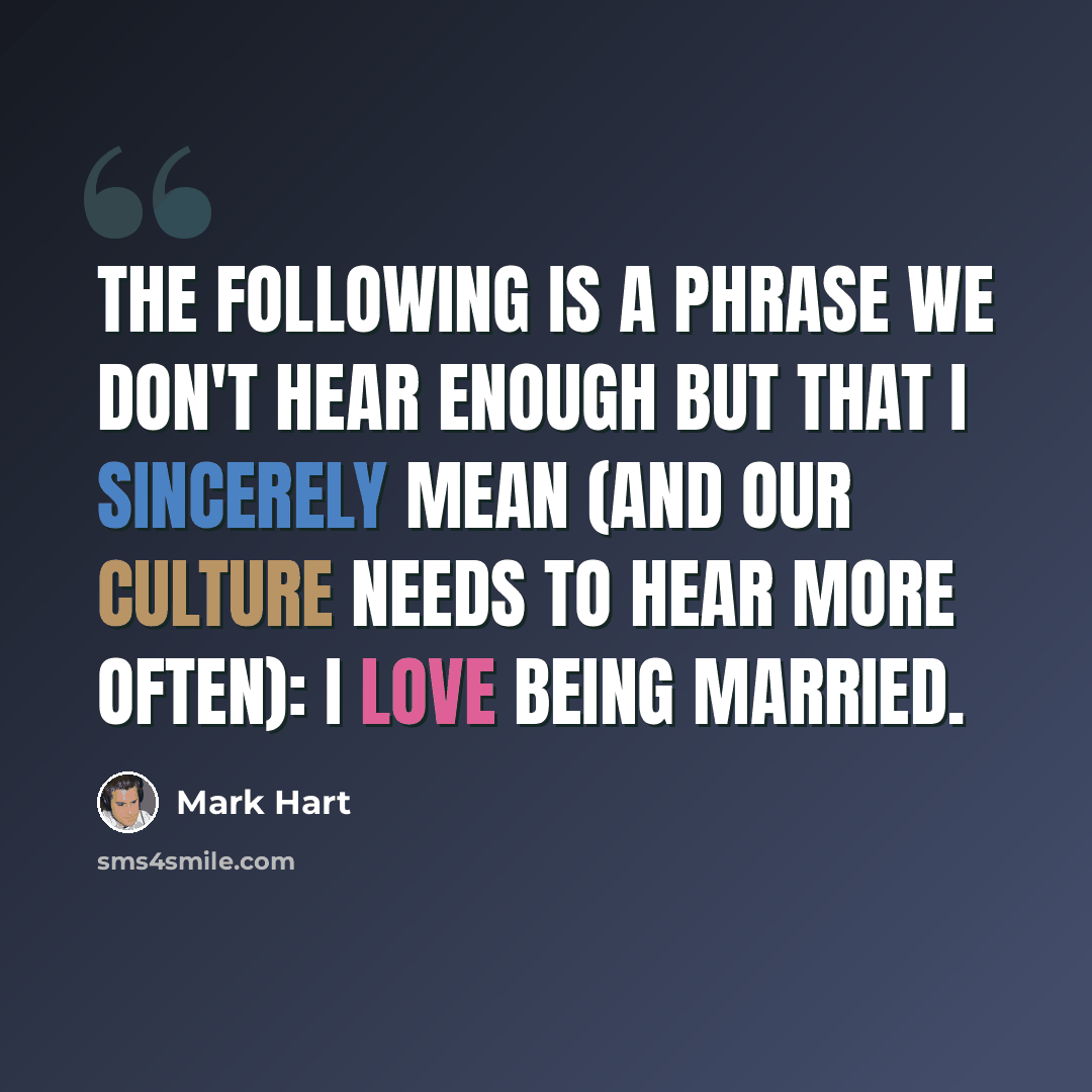 “The following is a phrase we don't hear enough but that I sincerely mean (and our culture needs to hear more often): I love being married.” quote by Mark Hart