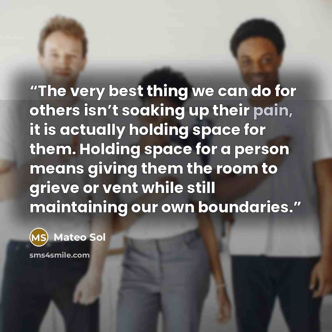 “The very best thing we can do for others isn’t soaking up their pain, it is actually holding space for them. Holding space for a person means giving them the room to grieve or vent while still maintaining our own boundaries.” quote by Mateo Sol