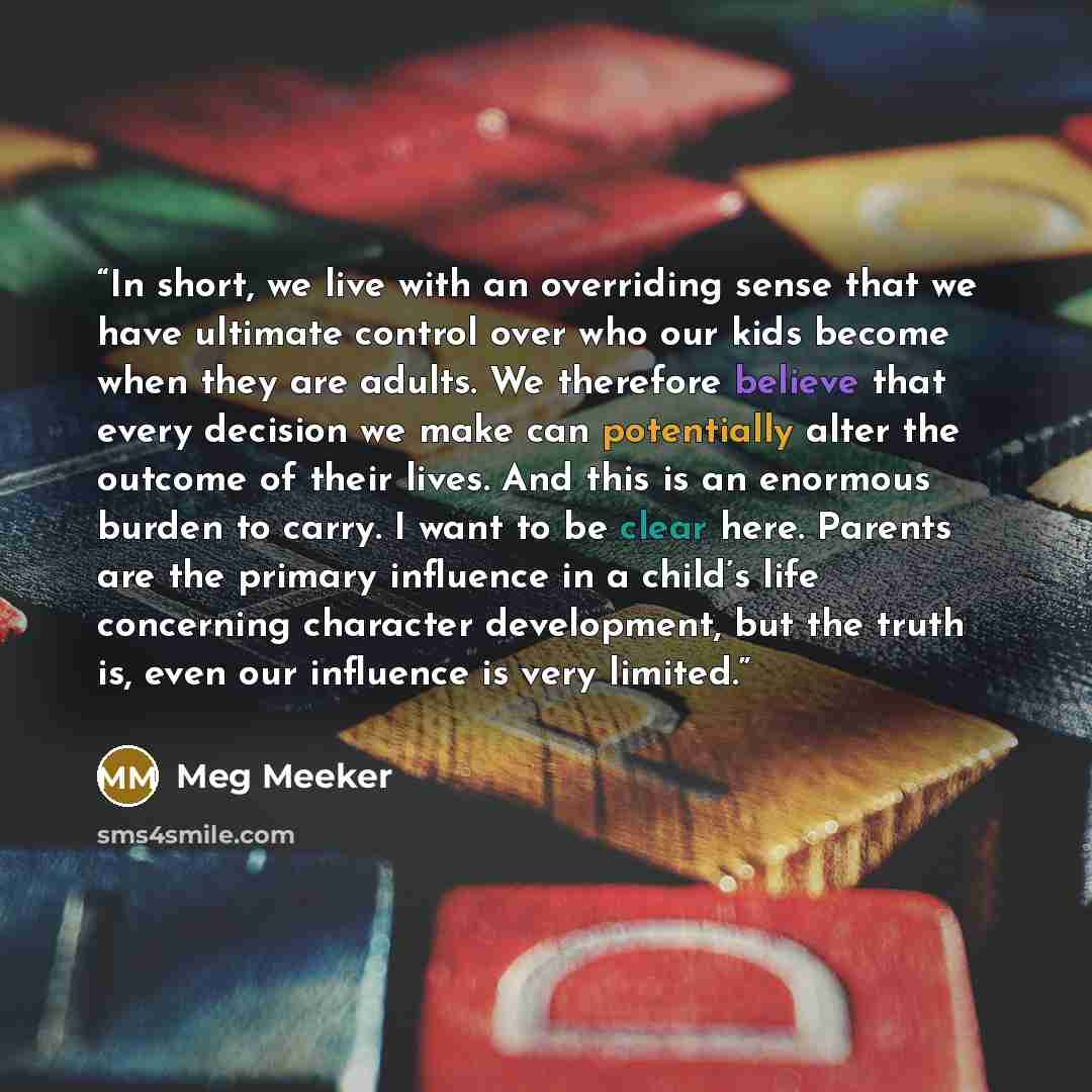 “In short, we live with an overriding sense that we have ultimate control over who our kids become when they are adults. We therefore believe that every decision we make can potentially alter the outcome of their lives. And this is an enormous burden to carry. I want to be clear here. Parents are…” quote by Meg Meeker