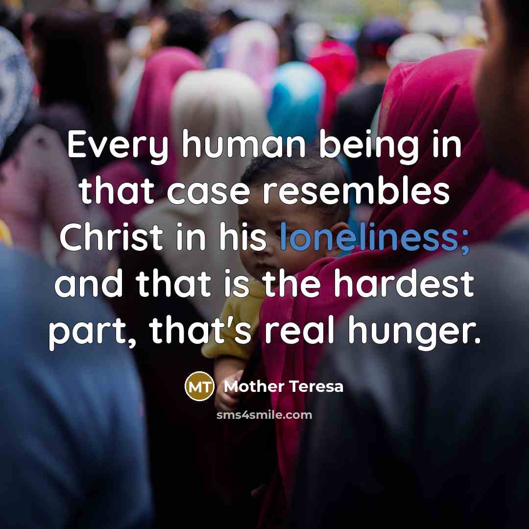 “Every human being in that case resembles Christ in his loneliness; and that is the hardest part, that's real hunger.” quote by Mother Teresa