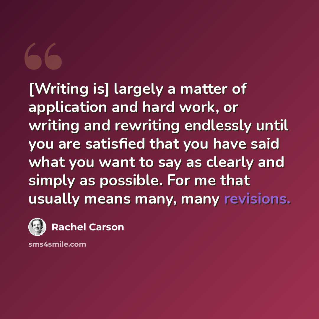 “[Writing is] largely a matter of application and hard work, or writing and rewriting endlessly until you are satisfied that you have said what you want to say as clearly and simply as possible. For me that usually means many, many revisions.” quote by Rachel Carson