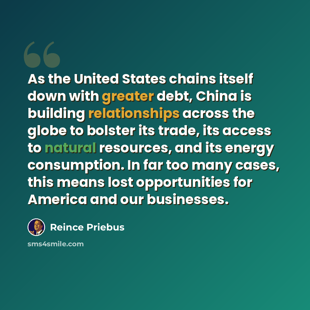 “As the United States chains itself down with greater debt, China is building relationships across the globe to bolster its trade, its access to natural resources, and its energy consumption. In far too many cases, this means lost opportunities for America and our businesses.” quote by Reince Priebus