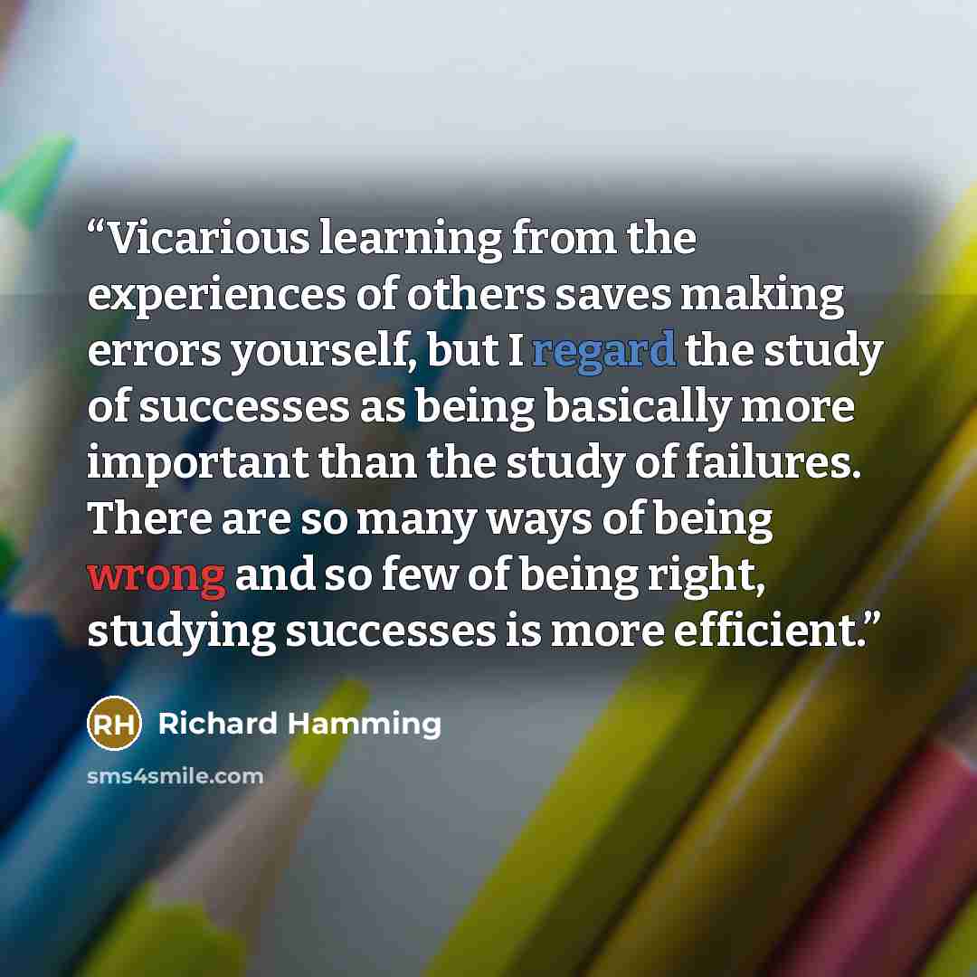 “Vicarious learning from the experiences of others saves making errors yourself, but I regard the study of successes as being basically more important than the study of failures. There are so many ways of being wrong and so few of being right, studying successes is more efficient.” quote by Richard Hamming
