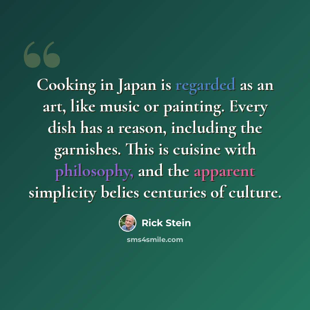 “Cooking in Japan is regarded as an art, like music or painting. Every dish has a reason, including the garnishes. This is cuisine with philosophy, and the apparent simplicity belies centuries of culture.” quote by Rick Stein