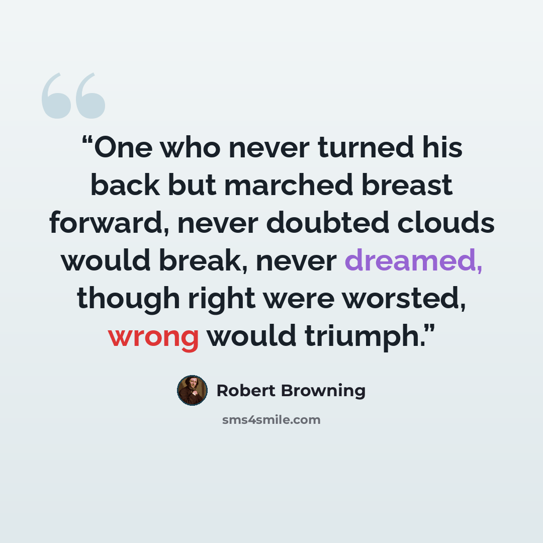 “One who never turned his back but marched breast forward, never doubted clouds would break, never dreamed, though right were worsted, wrong would triumph.” quote by Robert Browning