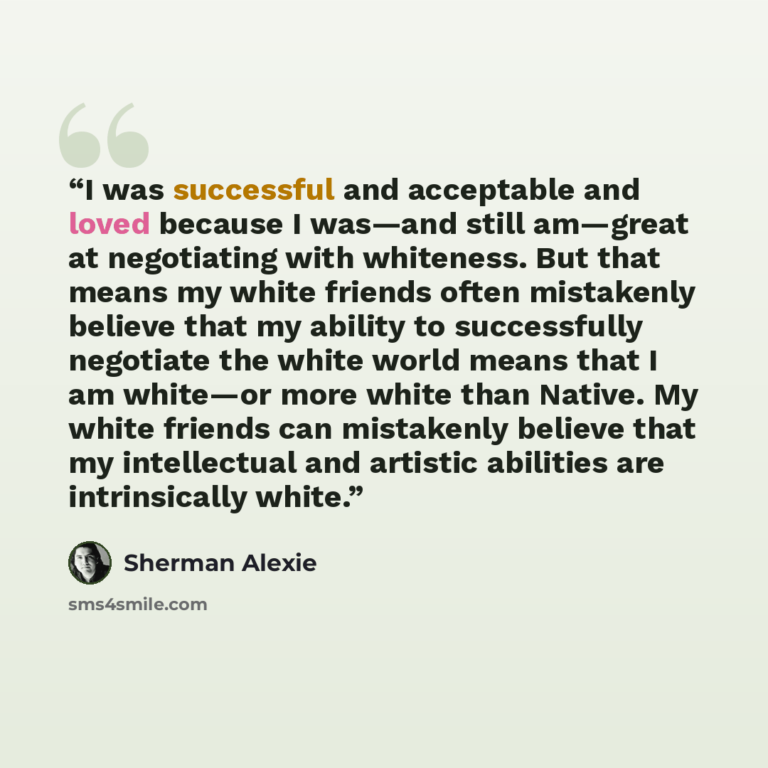 “I was successful and acceptable and loved because I was—and still am—great at negotiating with whiteness. But that means my white friends often mistakenly believe that my ability to successfully negotiate the white world means that I am white—or more white than Native. My white friends can…” quote by Sherman Alexie
