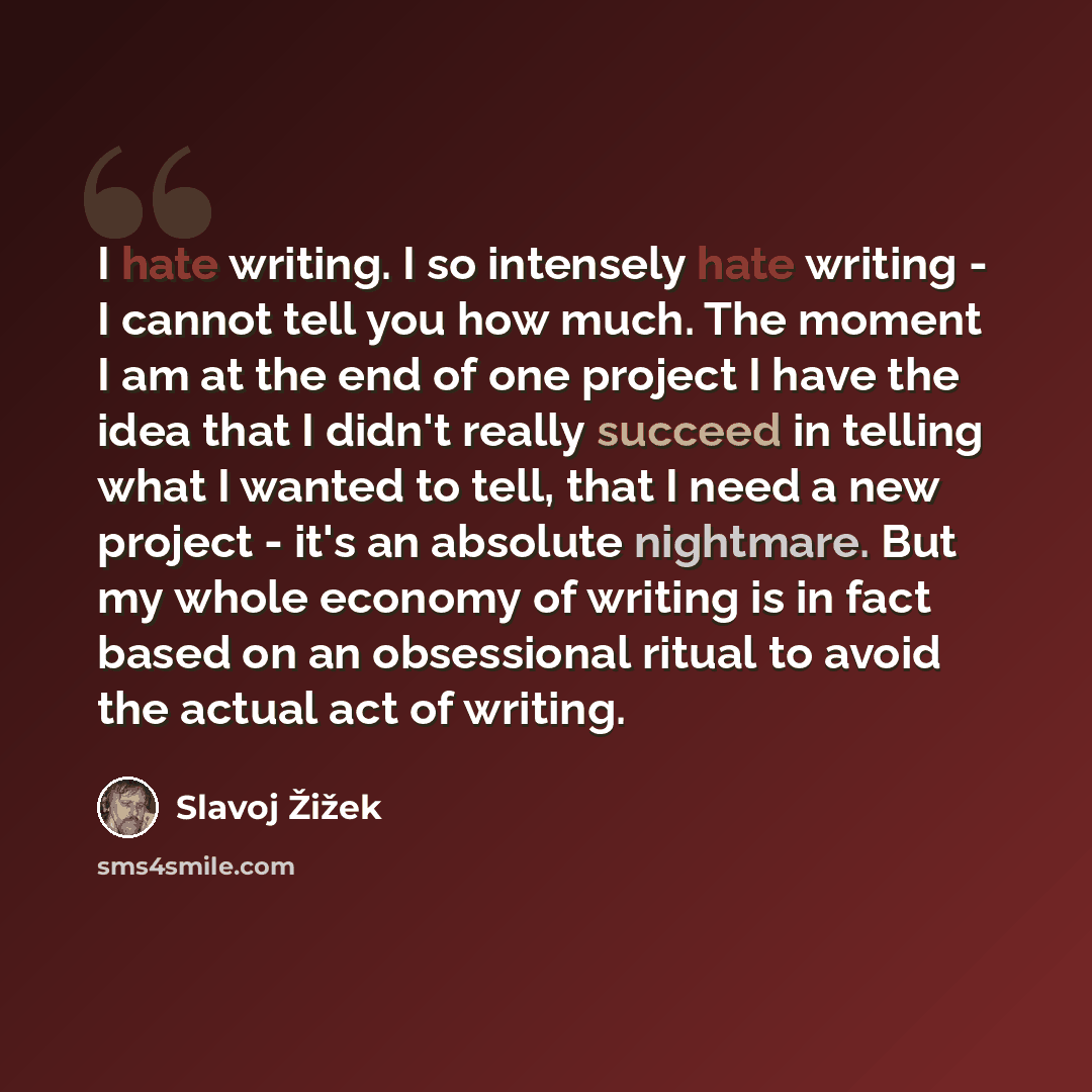 “I hate writing. I so intensely hate writing - I cannot tell you how much. The moment I am at the end of one project I have the idea that I didn't really succeed in telling what I wanted to tell, that I need a new project - it's an absolute nightmare. But my whole economy of writing is in fact…” quote by Slavoj Žižek