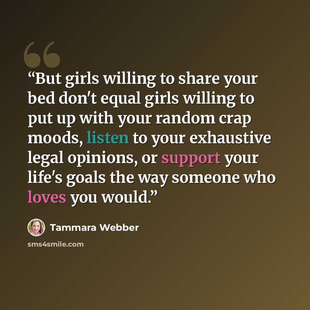 “But girls willing to share your bed don't equal girls willing to put up with your random crap moods, listen to your exhaustive legal opinions, or support your life's goals the way someone who loves you would.” quote by Tammara Webber