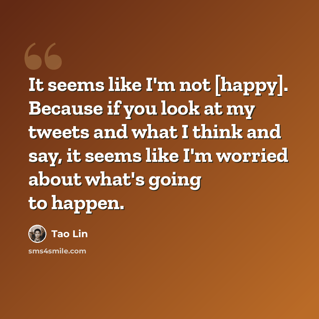 “It seems like I'm not [happy]. Because if you look at my tweets and what I think and say, it seems like I'm worried about what's going to happen.” quote by Tao Lin