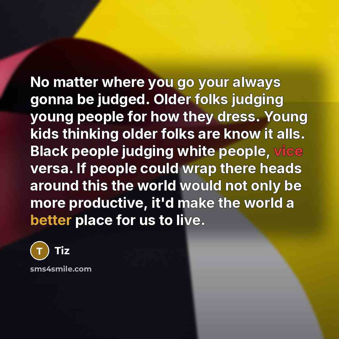 “No matter where you go your always gonna be judged. Older folks judging young people for how they dress. Young kids thinking older folks are know it alls. Black people judging white people, vice versa. If people could wrap there heads around this the world would not only be more productive, it'd…” quote by Tiz