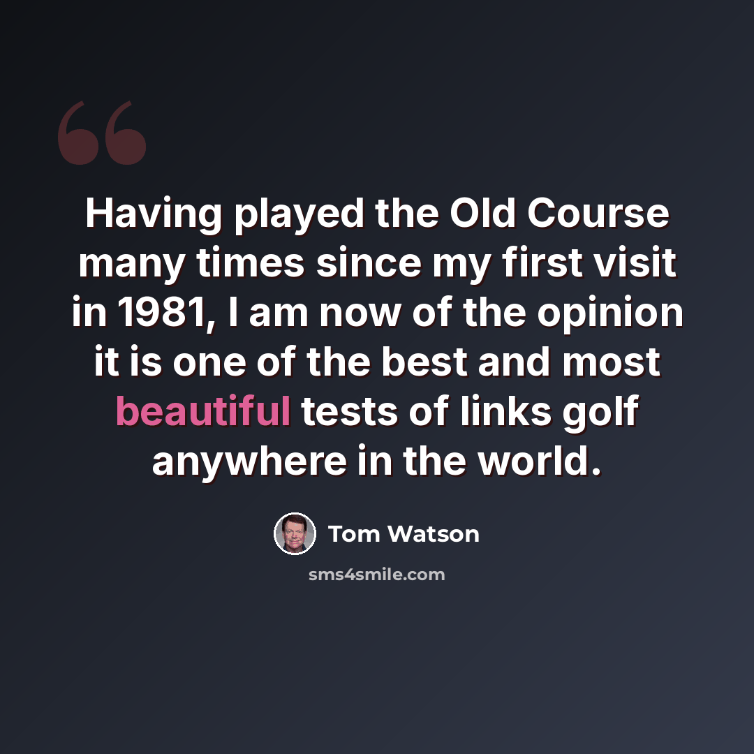 “Having played the Old Course many times since my first visit in 1981, I am now of the opinion it is one of the best and most beautiful tests of links golf anywhere in the world.” quote by Tom Watson