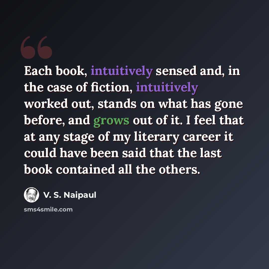 “Each book, intuitively sensed and, in the case of fiction, intuitively worked out, stands on what has gone before, and grows out of it. I feel that at any stage of my literary career it could have been said that the last book contained all the others.” quote by V. S. Naipaul