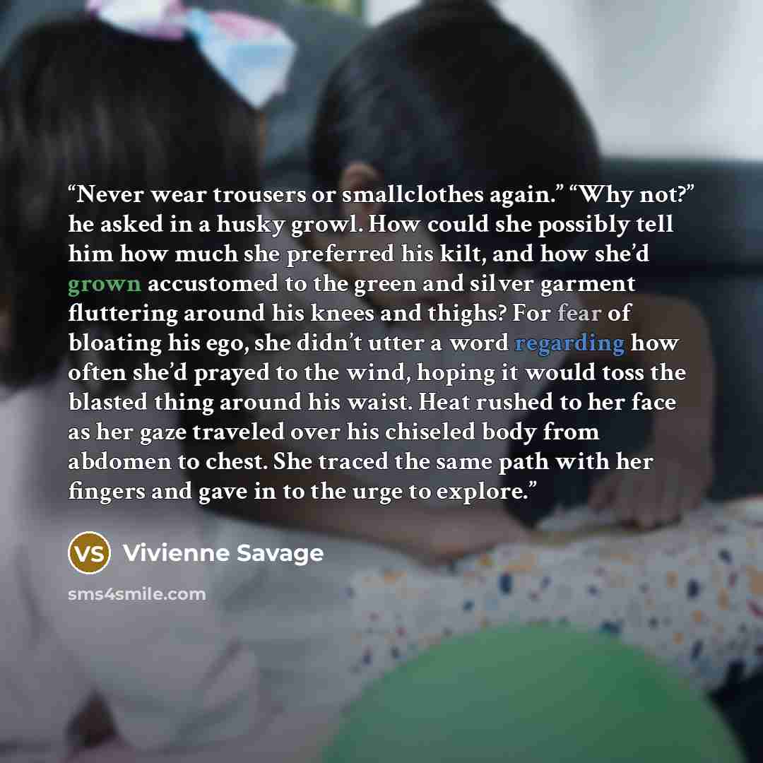 “Never wear trousers or smallclothes again.” “Why not?” he asked in a husky growl. How could she possibly tell him how much she preferred his kilt, and how she’d grown accustomed to the green and silver garment fluttering around his knees and thighs? For fear of bloating his ego, she didn’t utter a…” quote by Vivienne Savage