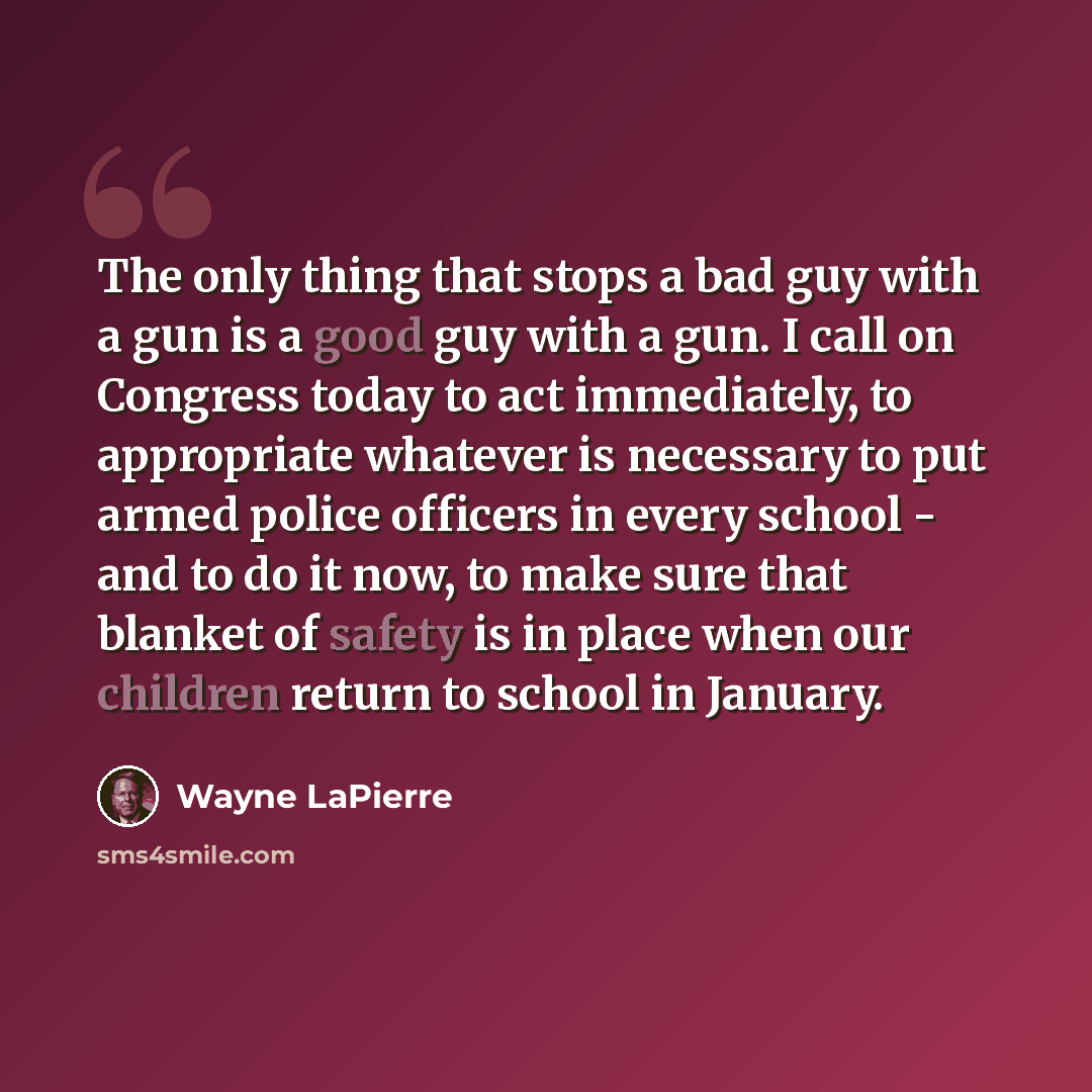“The only thing that stops a bad guy with a gun is a good guy with a gun. I call on Congress today to act immediately, to appropriate whatever is necessary to put armed police officers in every school - and to do it now, to make sure that blanket of safety is in place when our children return to…” quote by Wayne LaPierre