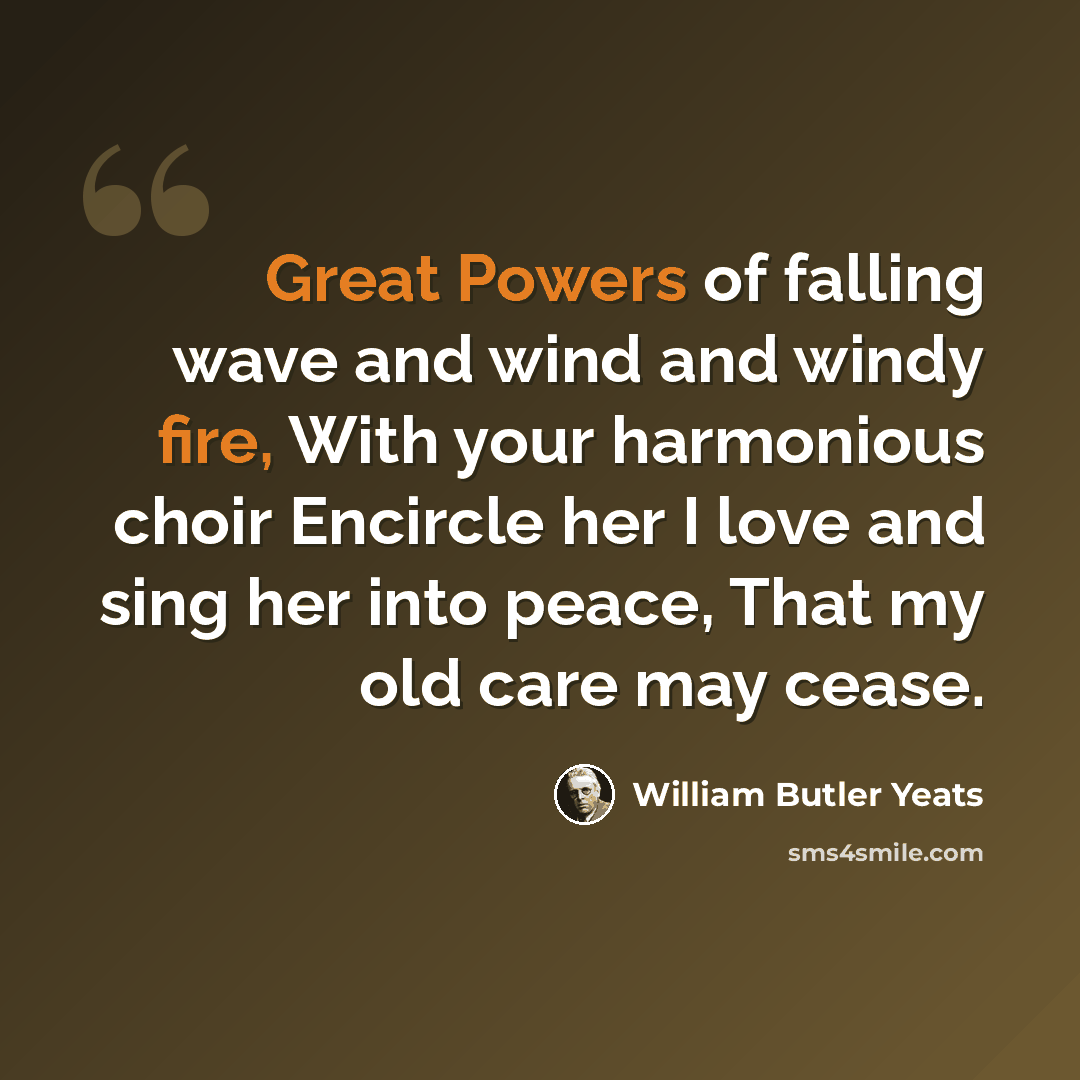 “Great Powers of falling wave and wind and windy fire, With your harmonious choir Encircle her I love and sing her into peace, That my old care may cease.” quote by William Butler Yeats