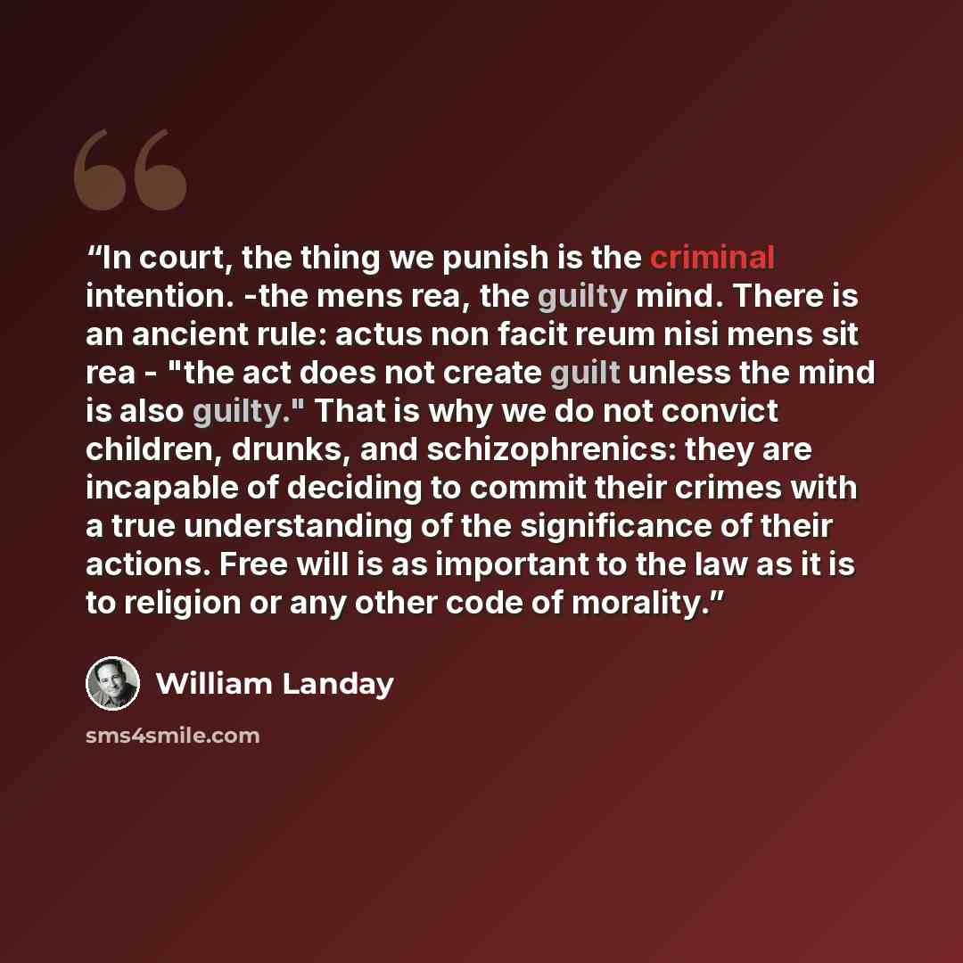 “In court, the thing we punish is the criminal intention. -the mens rea, the guilty mind. There is an ancient rule: actus non facit reum nisi mens sit rea - "the act does not create guilt unless the mind is also guilty." That is why we do not convict children, drunks, and schizophrenics: they are…” quote by William Landay