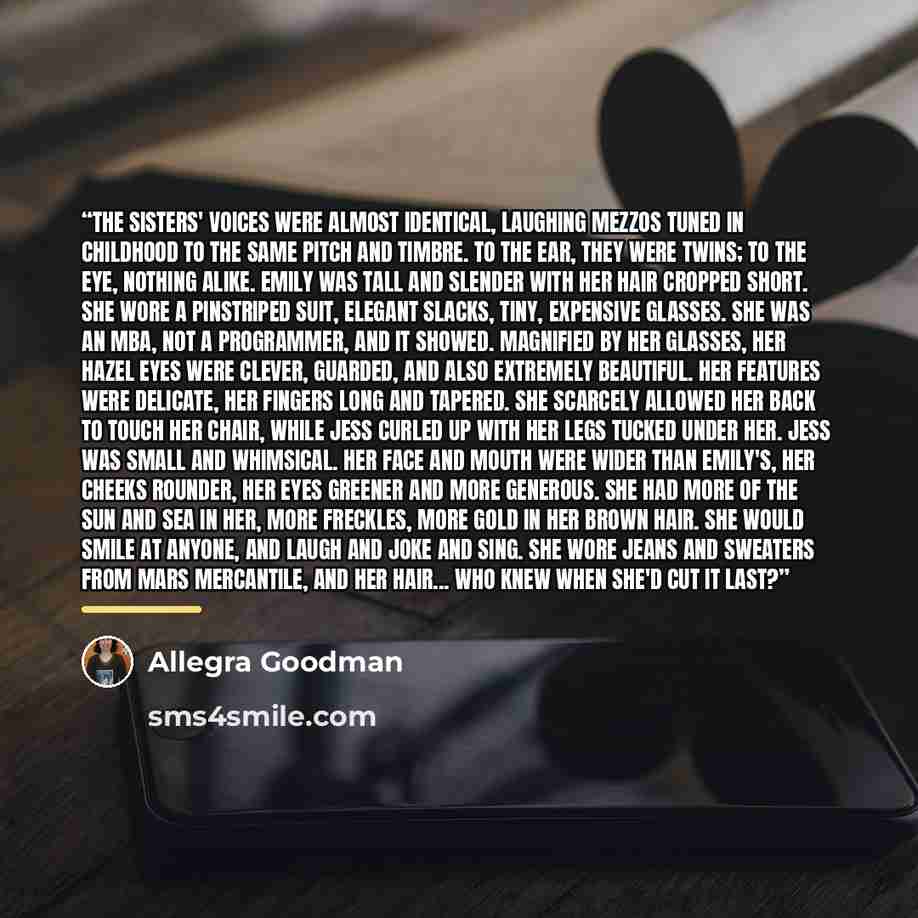 “The sisters' voices were almost identical, laughing mezzos tuned in childhood to the same pitch and timbre. To the ear, they were twins; to the eye, nothing alike. Emily was tall and slender with her hair cropped short. She wore a pinstriped suit, elegant slacks, tiny, expensive glasses. She was…” quote by Allegra Goodman