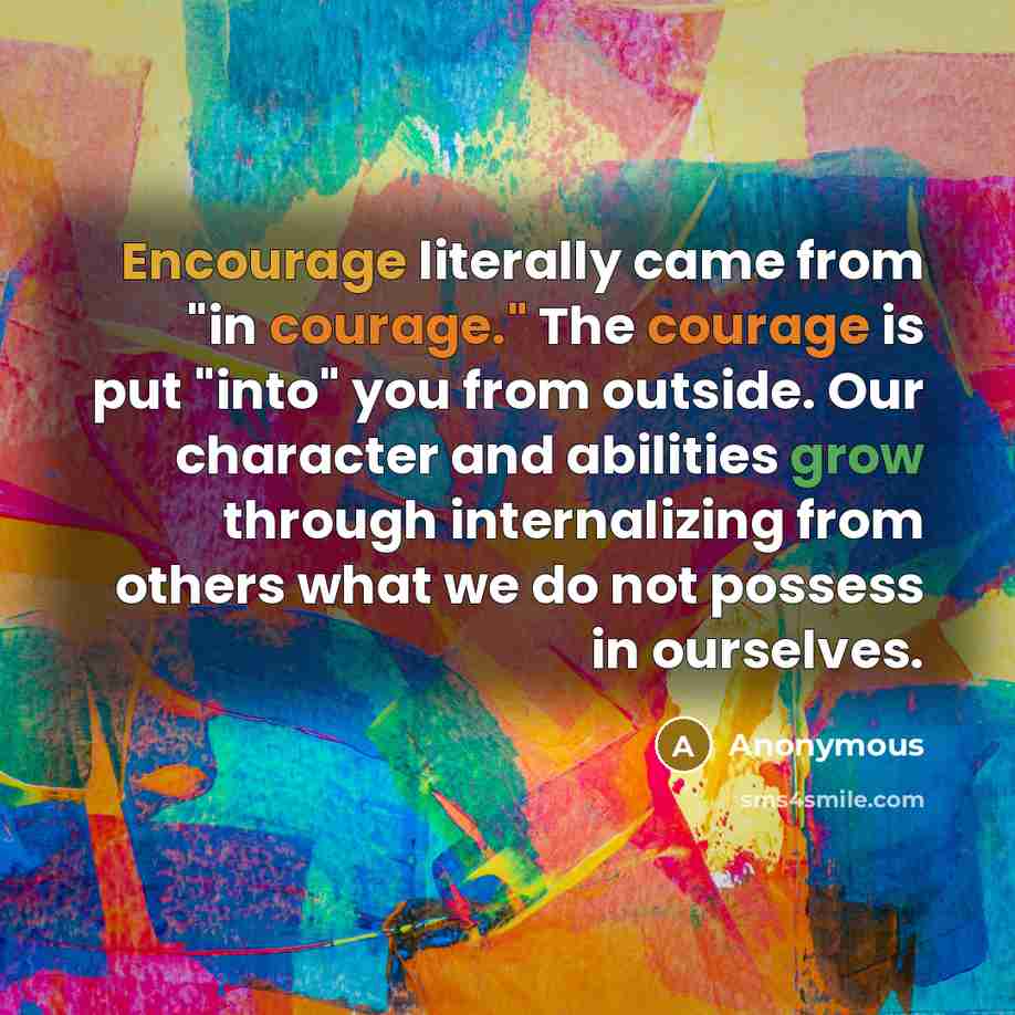 “Encourage literally came from "in courage." The courage is put "into" you from outside. Our character and abilities grow through internalizing from others what we do not possess in ourselves.” quote by Anonymous