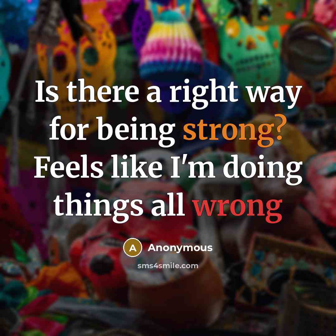 “Is there a right way for being strong? Feels like I'm doing things all wrong” quote by Anonymous
