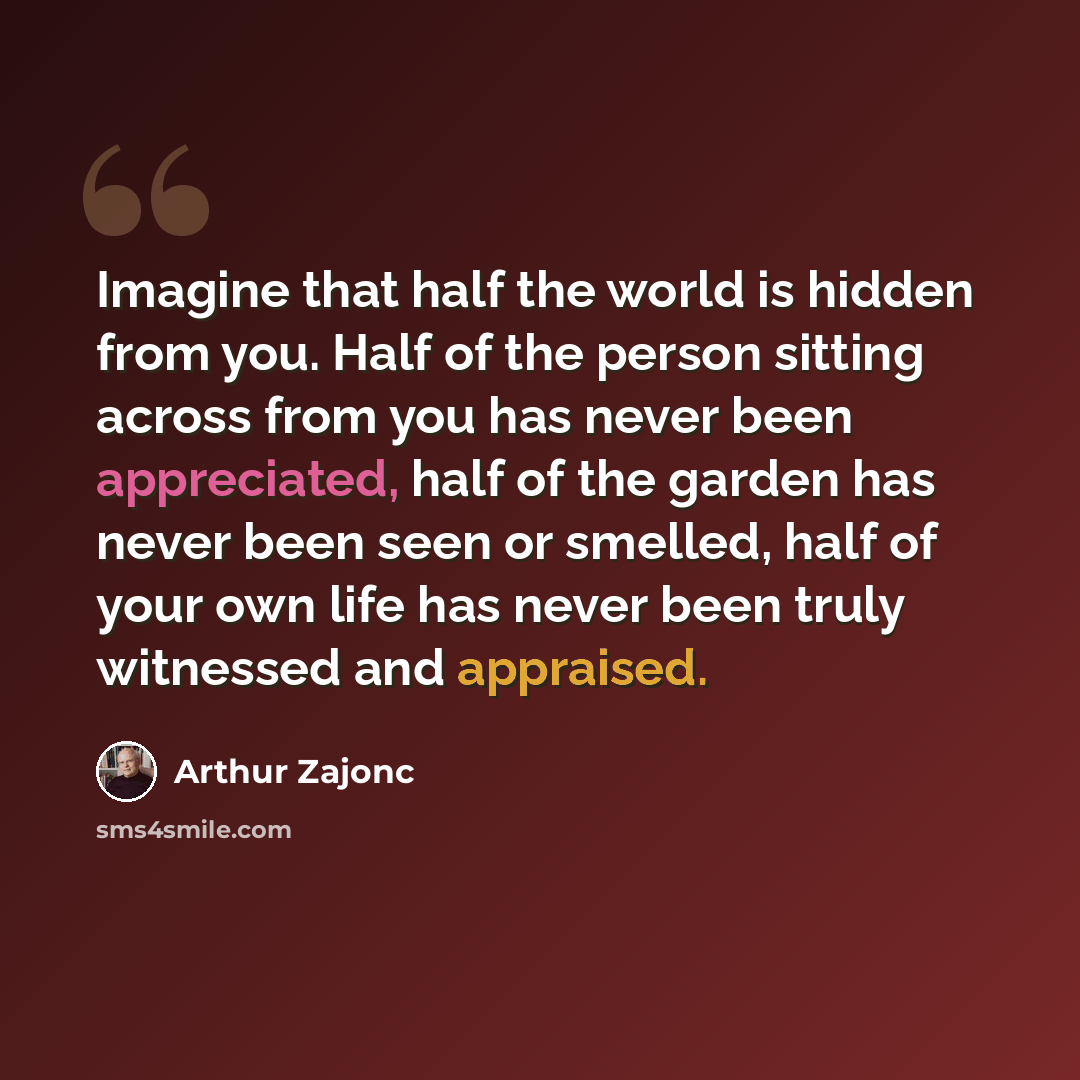 “Imagine that half the world is hidden from you. Half of the person sitting across from you has never been appreciated, half of the garden has never been seen or smelled, half of your own life has never been truly witnessed and appraised.” quote by Arthur Zajonc