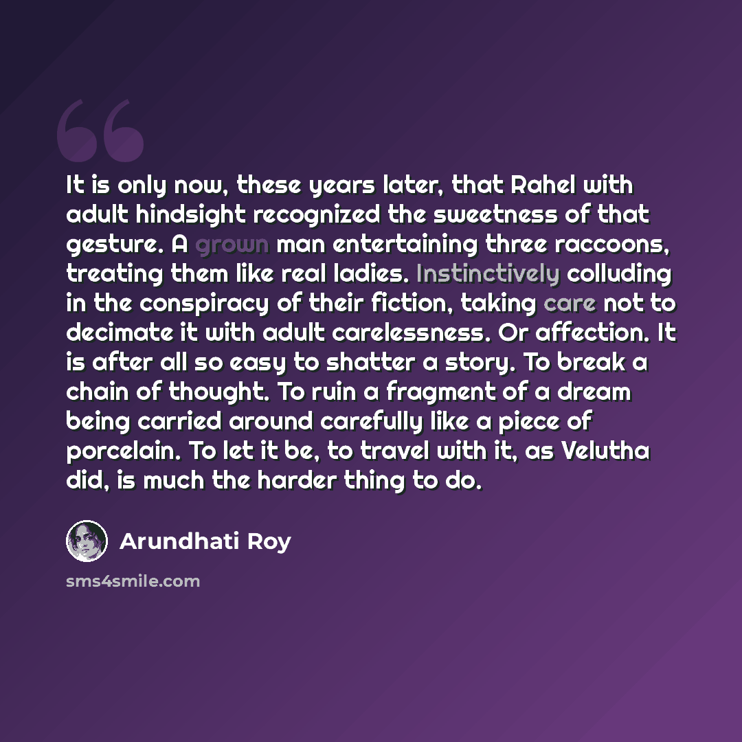 “It is only now, these years later, that Rahel with adult hindsight recognized the sweetness of that gesture. A grown man entertaining three raccoons, treating them like real ladies. Instinctively colluding in the conspiracy of their fiction, taking care not to decimate it with adult carelessness…” quote by Arundhati Roy
