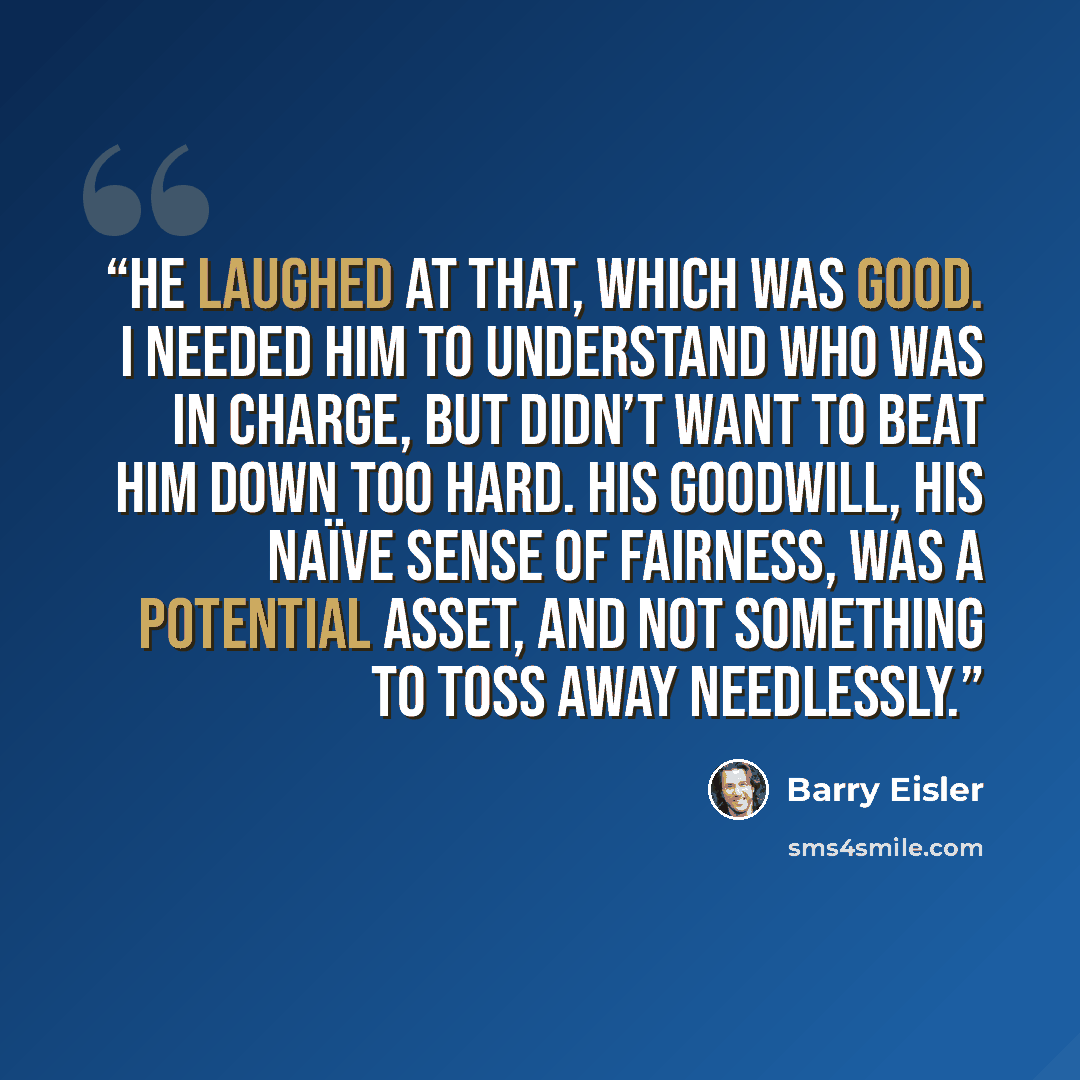 “He laughed at that, which was good. I needed him to understand who was in charge, but didn’t want to beat him down too hard. His goodwill, his naïve sense of fairness, was a potential asset, and not something to toss away needlessly.” quote by Barry Eisler