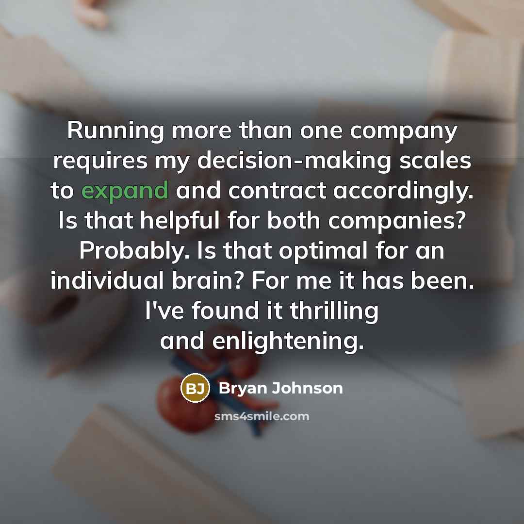 “Running more than one company requires my decision-making scales to expand and contract accordingly. Is that helpful for both companies? Probably. Is that optimal for an individual brain? For me it has been. I've found it thrilling and enlightening.” quote by Bryan Johnson