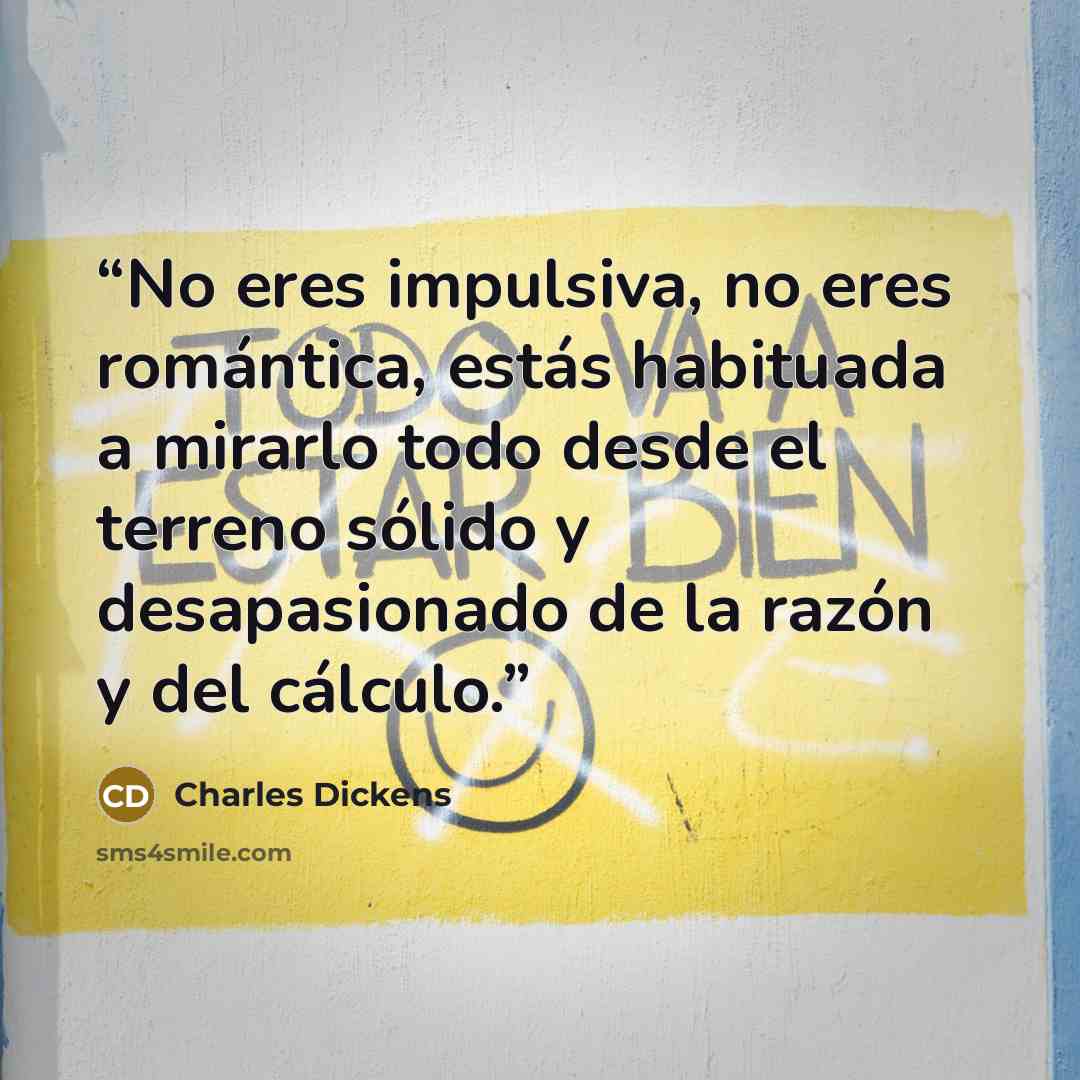 “No eres impulsiva, no eres romántica, estás habituada a mirarlo todo desde el terreno sólido y desapasionado de la razón y del cálculo.” quote by Charles Dickens