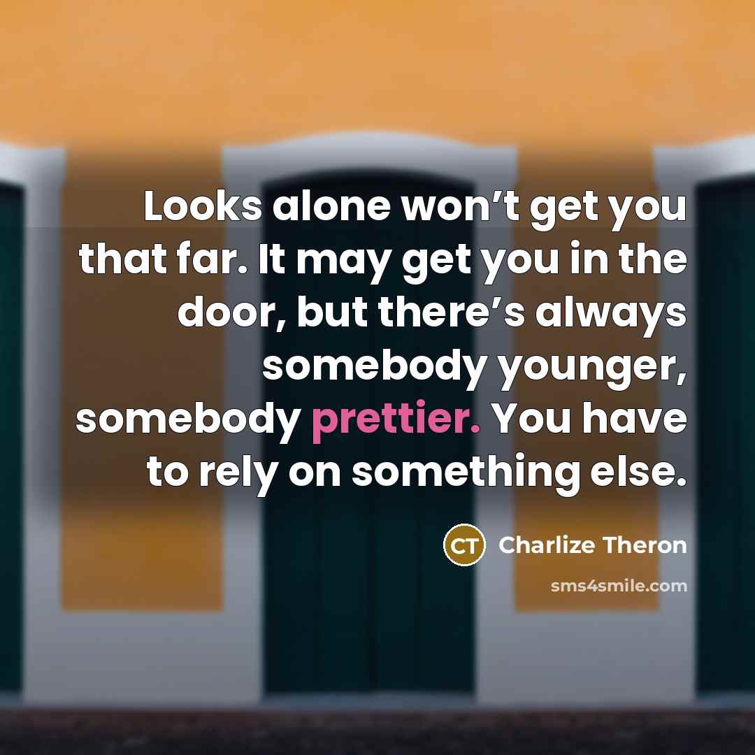 “Looks alone won’t get you that far. It may get you in the door, but there’s always somebody younger, somebody prettier. You have to rely on something else.” quote by Charlize Theron