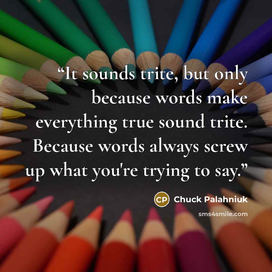 “It sounds trite, but only because words make everything true sound trite. Because words always screw up what you're trying to say.” quote by Chuck Palahniuk