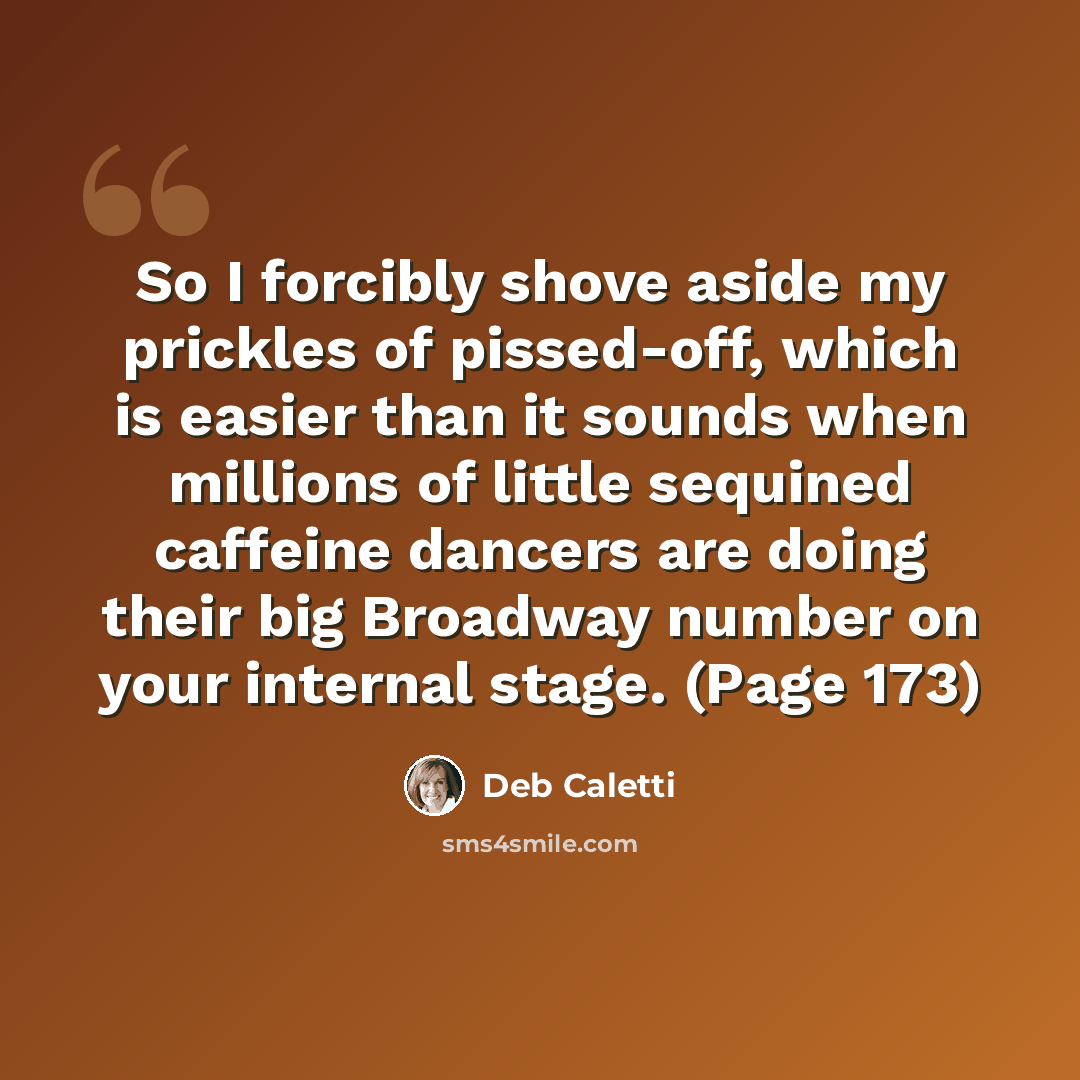 “So I forcibly shove aside my prickles of pissed-off, which is easier than it sounds when millions of little sequined caffeine dancers are doing their big Broadway number on your internal stage. (Page 173)” quote by Deb Caletti